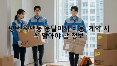 평택 죽백동 용달이사 비용 & 계약 시 꼭 알아야 할 정보!